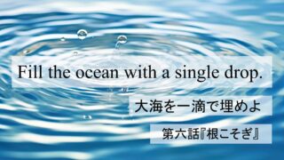 Fill the Ocean with a Single Drop『大海を一滴で埋めよ』第六話：「根こそぎ」